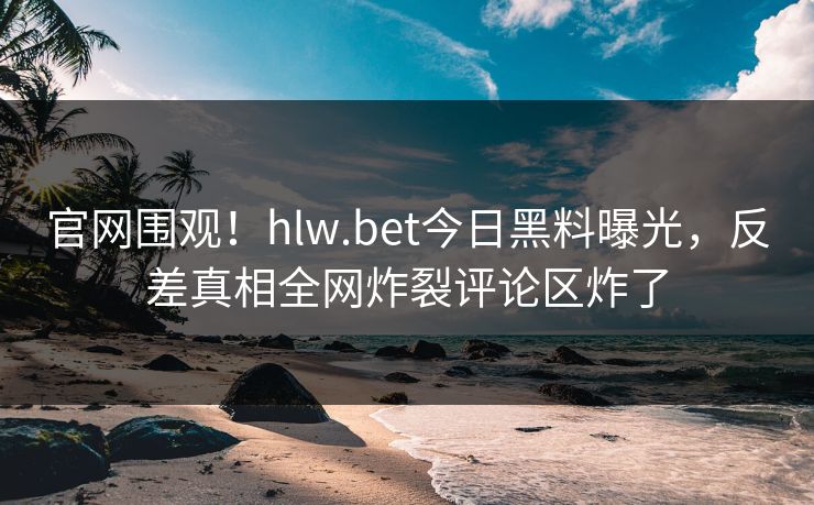 官网围观！hlw.bet今日黑料曝光，反差真相全网炸裂评论区炸了