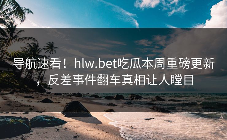 导航速看！hlw.bet吃瓜本周重磅更新，反差事件翻车真相让人瞠目