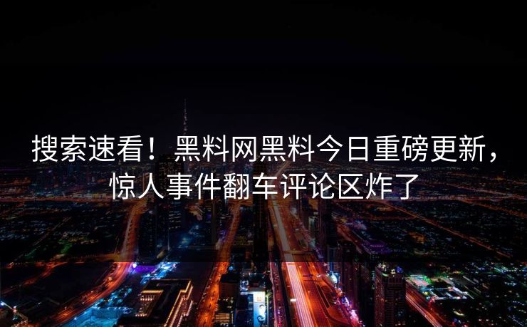 搜索速看！黑料网黑料今日重磅更新，惊人事件翻车评论区炸了
