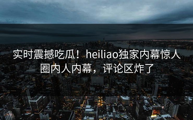 实时震撼吃瓜！heiliao独家内幕惊人圈内人内幕，评论区炸了