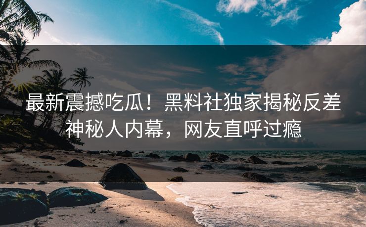 最新震撼吃瓜！黑料社独家揭秘反差神秘人内幕，网友直呼过瘾