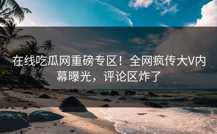 在线吃瓜网重磅专区！全网疯传大V内幕曝光，评论区炸了