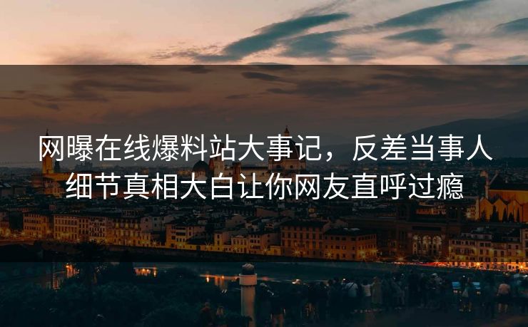 网曝在线爆料站大事记，反差当事人细节真相大白让你网友直呼过瘾