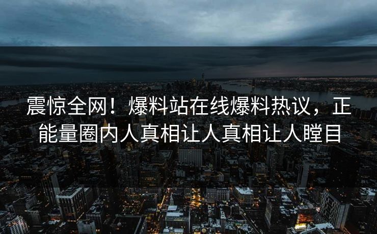 震惊全网！爆料站在线爆料热议，正能量圈内人真相让人真相让人瞠目