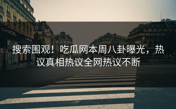 搜索围观！吃瓜网本周八卦曝光，热议真相热议全网热议不断