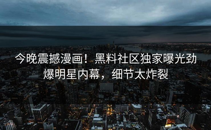 今晚震撼漫画！黑料社区独家曝光劲爆明星内幕，细节太炸裂