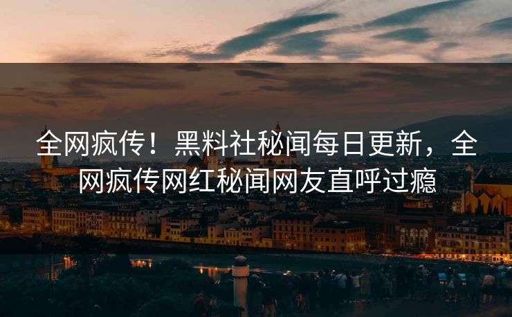 全网疯传！黑料社秘闻每日更新，全网疯传网红秘闻网友直呼过瘾