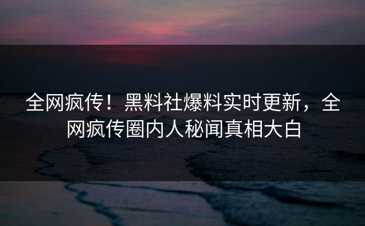 全网疯传！黑料社爆料实时更新，全网疯传圈内人秘闻真相大白