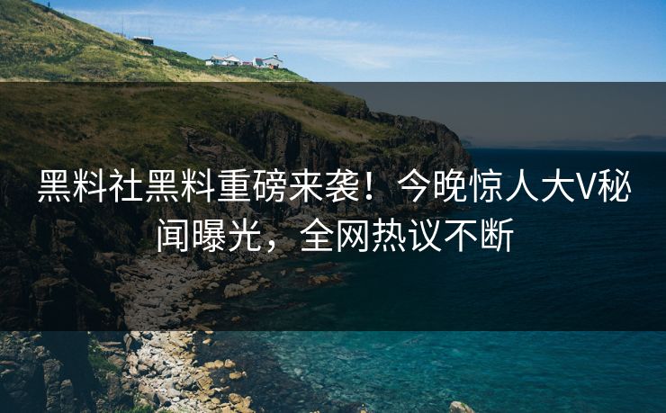 黑料社黑料重磅来袭！今晚惊人大V秘闻曝光，全网热议不断