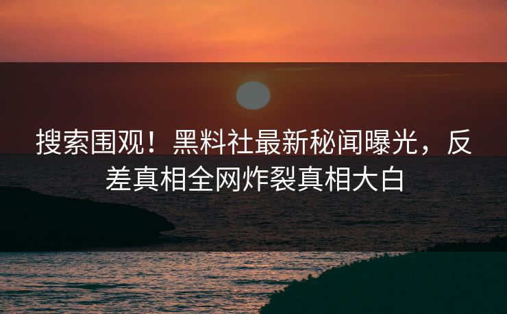 搜索围观！黑料社最新秘闻曝光，反差真相全网炸裂真相大白
