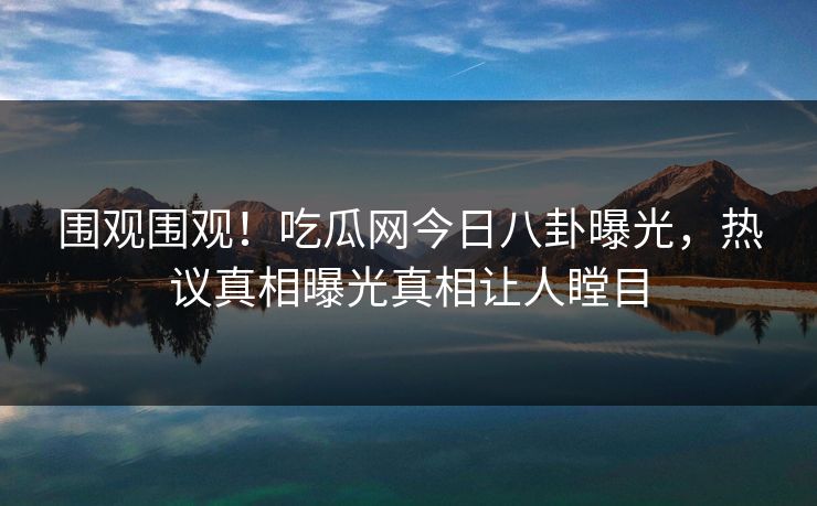 围观围观！吃瓜网今日八卦曝光，热议真相曝光真相让人瞠目