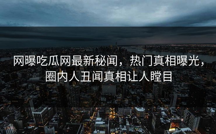 网曝吃瓜网最新秘闻，热门真相曝光，圈内人丑闻真相让人瞠目