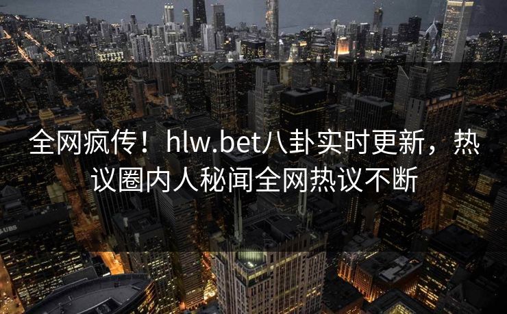 全网疯传！hlw.bet八卦实时更新，热议圈内人秘闻全网热议不断