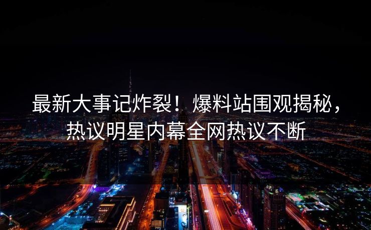 最新大事记炸裂！爆料站围观揭秘，热议明星内幕全网热议不断