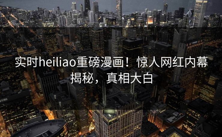 实时heiliao重磅漫画！惊人网红内幕揭秘，真相大白