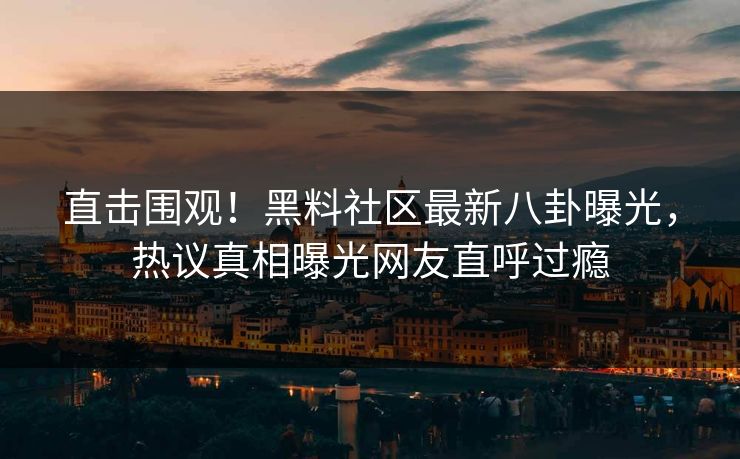 直击围观！黑料社区最新八卦曝光，热议真相曝光网友直呼过瘾