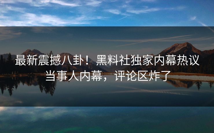 最新震撼八卦！黑料社独家内幕热议当事人内幕，评论区炸了
