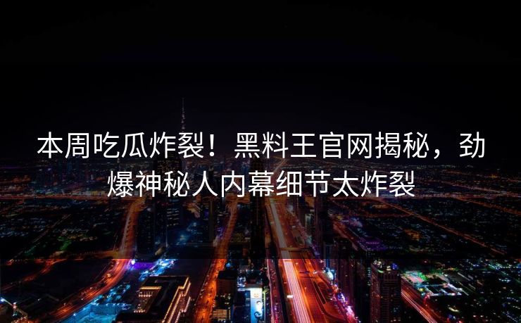 本周吃瓜炸裂！黑料王官网揭秘，劲爆神秘人内幕细节太炸裂