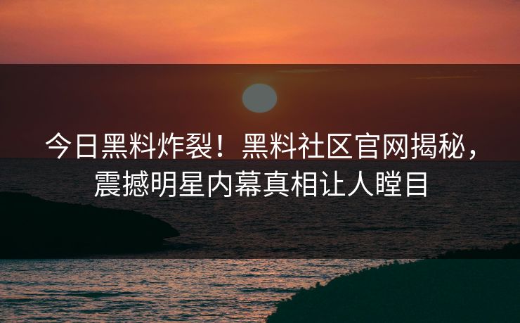 今日黑料炸裂！黑料社区官网揭秘，震撼明星内幕真相让人瞠目