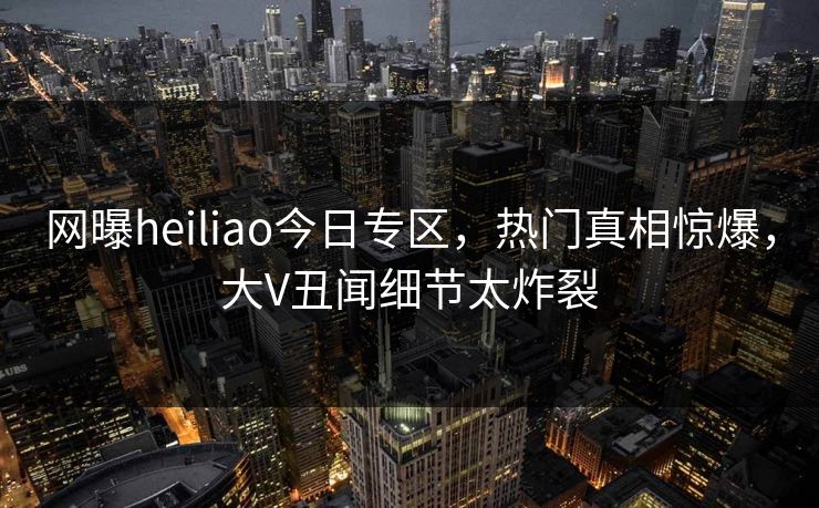 网曝heiliao今日专区，热门真相惊爆，大V丑闻细节太炸裂