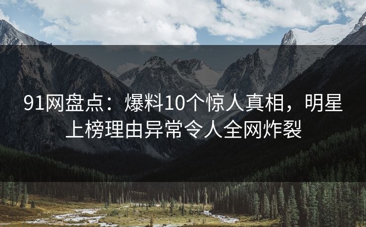 91网盘点：爆料10个惊人真相，明星上榜理由异常令人全网炸裂