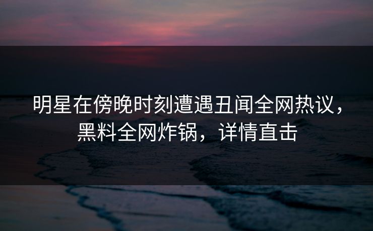 明星在傍晚时刻遭遇丑闻全网热议，黑料全网炸锅，详情直击