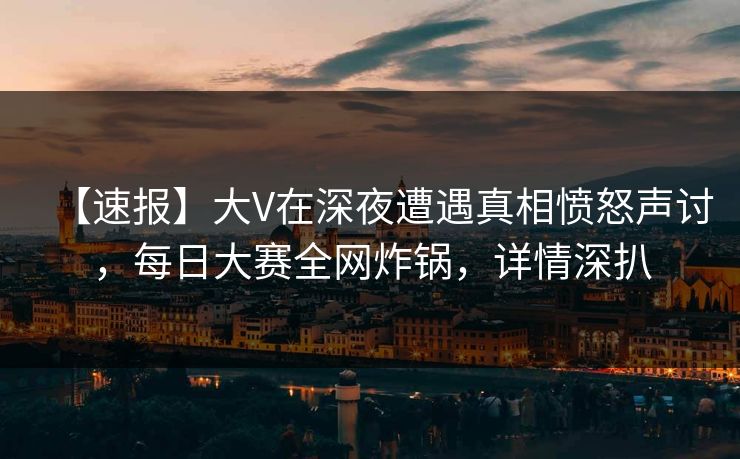 【速报】大V在深夜遭遇真相愤怒声讨，每日大赛全网炸锅，详情深扒