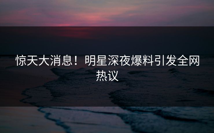惊天大消息！明星深夜爆料引发全网热议