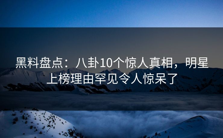 黑料盘点：八卦10个惊人真相，明星上榜理由罕见令人惊呆了