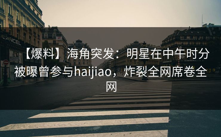 【爆料】海角突发：明星在中午时分被曝曾参与haijiao，炸裂全网席卷全网