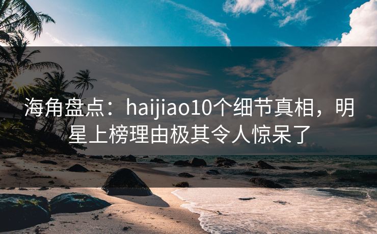 海角盘点：haijiao10个细节真相，明星上榜理由极其令人惊呆了