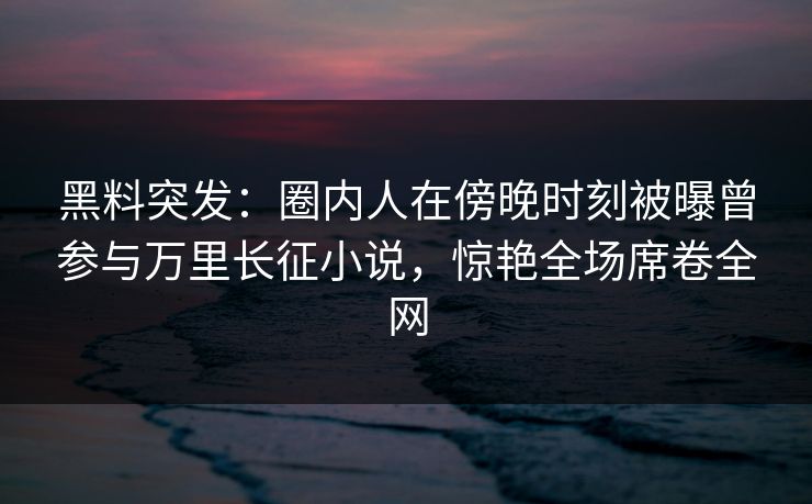 黑料突发：圈内人在傍晚时刻被曝曾参与万里长征小说，惊艳全场席卷全网