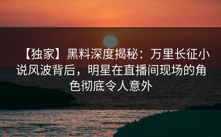 【独家】黑料深度揭秘：万里长征小说风波背后，明星在直播间现场的角色彻底令人意外