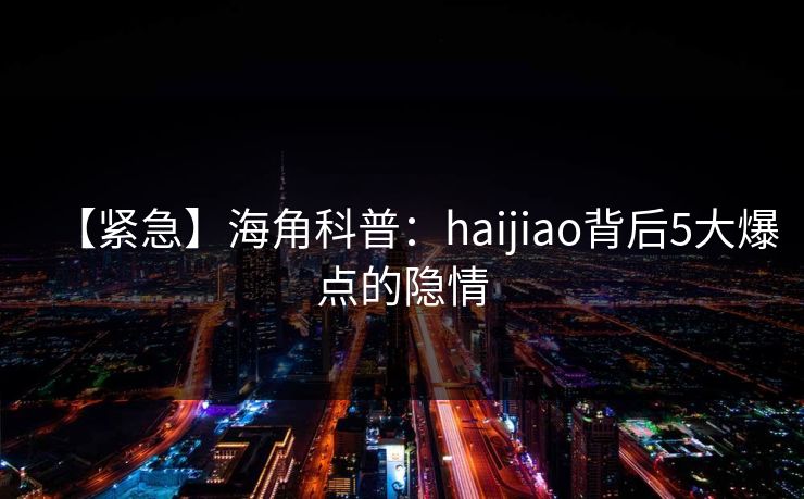 【紧急】海角科普：haijiao背后5大爆点的隐情