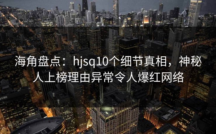海角盘点：hjsq10个细节真相，神秘人上榜理由异常令人爆红网络