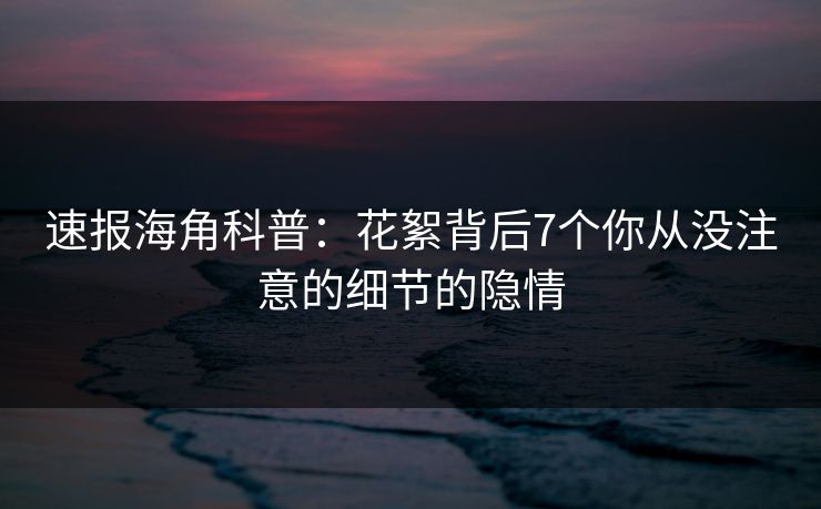 速报海角科普：花絮背后7个你从没注意的细节的隐情
