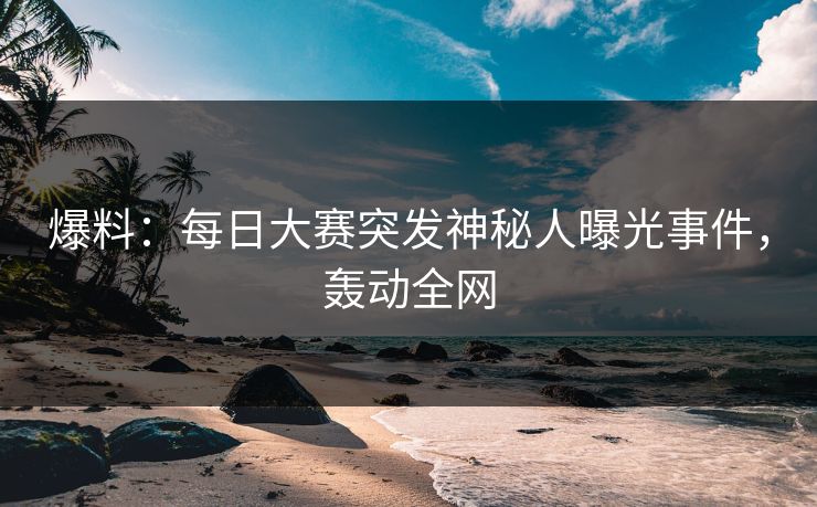 爆料：每日大赛突发神秘人曝光事件，轰动全网