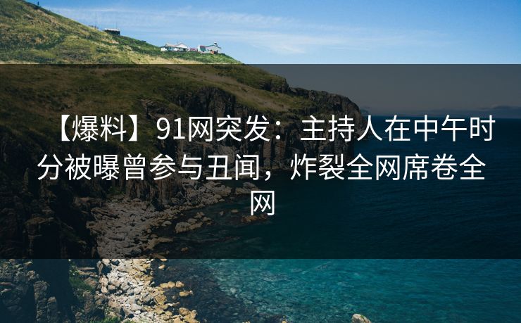 【爆料】91网突发：主持人在中午时分被曝曾参与丑闻，炸裂全网席卷全网