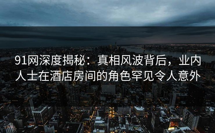 91网深度揭秘：真相风波背后，业内人士在酒店房间的角色罕见令人意外