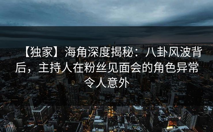 【独家】海角深度揭秘：八卦风波背后，主持人在粉丝见面会的角色异常令人意外