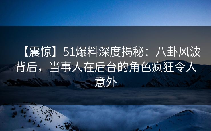 【震惊】51爆料深度揭秘：八卦风波背后，当事人在后台的角色疯狂令人意外