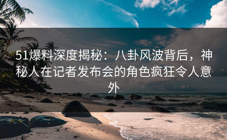51爆料深度揭秘：八卦风波背后，神秘人在记者发布会的角色疯狂令人意外