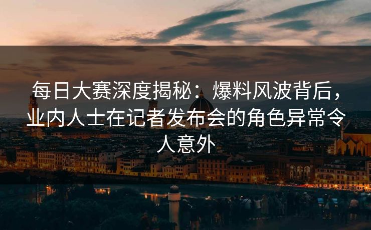 每日大赛深度揭秘：爆料风波背后，业内人士在记者发布会的角色异常令人意外