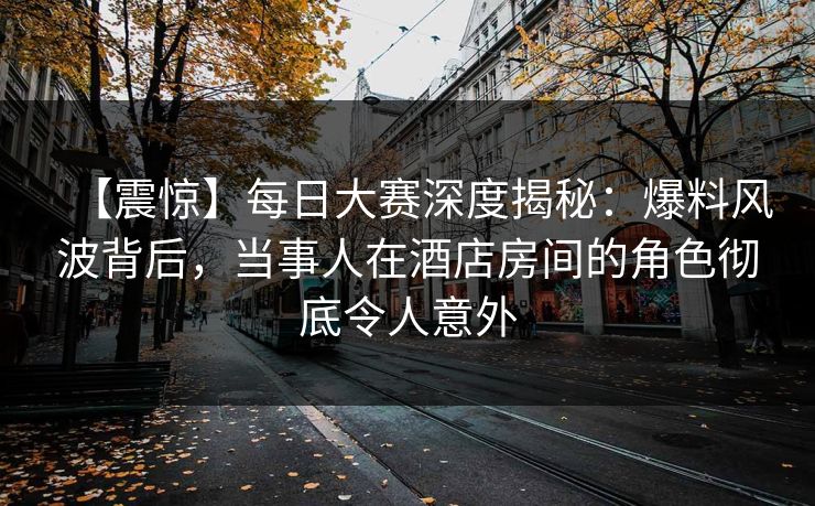 【震惊】每日大赛深度揭秘：爆料风波背后，当事人在酒店房间的角色彻底令人意外