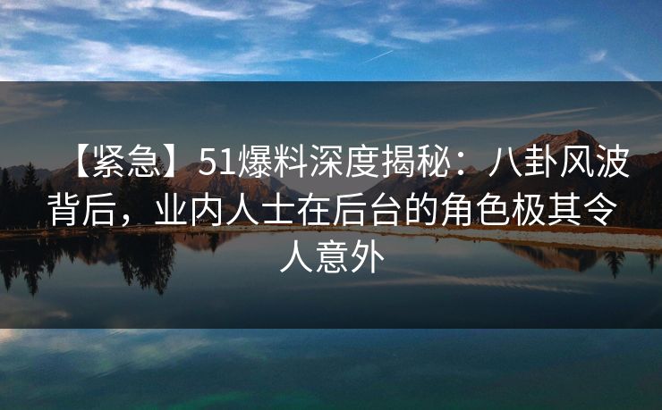 【紧急】51爆料深度揭秘：八卦风波背后，业内人士在后台的角色极其令人意外