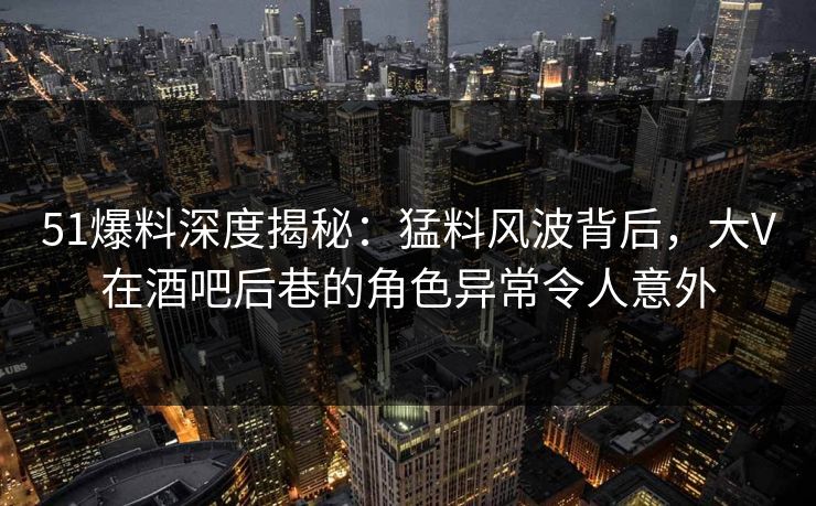 51爆料深度揭秘：猛料风波背后，大V在酒吧后巷的角色异常令人意外