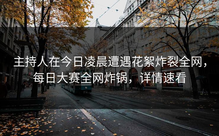 主持人在今日凌晨遭遇花絮炸裂全网，每日大赛全网炸锅，详情速看