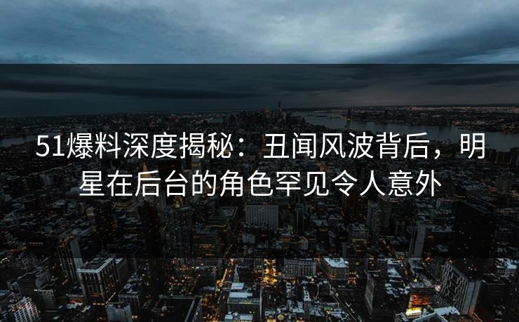 51爆料深度揭秘：丑闻风波背后，明星在后台的角色罕见令人意外