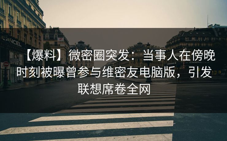 【爆料】微密圈突发:当事人在傍晚时刻被曝曾参与维密友电脑版,引发联想席卷全网 【爆料】微密圈突发:当事人在傍晚时刻被曝曾参与维密友电脑版,引发联想席卷全网