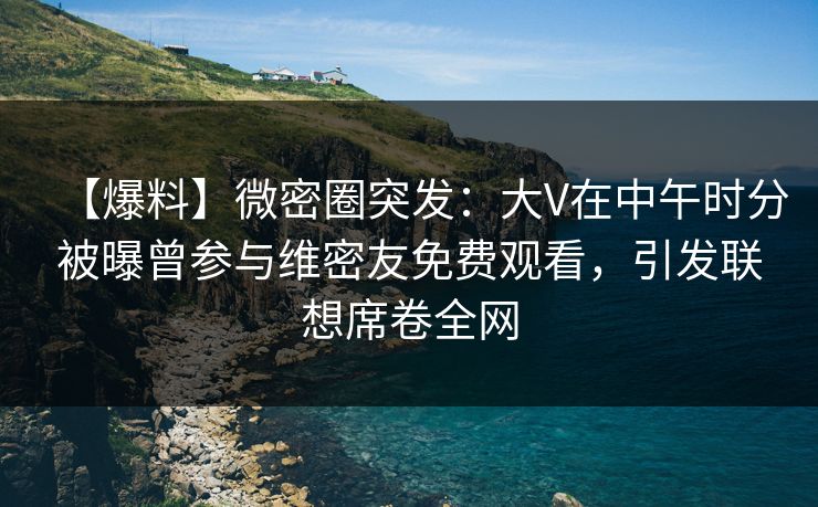 【爆料】微密圈突发：大V在中午时分被曝曾参与维密友免费观看，引发联想席卷全网